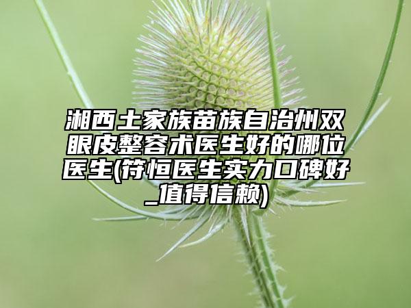 湘西土家族苗族自治州雙眼皮整容術(shù)醫(yī)生好的哪位醫(yī)生(符恒醫(yī)生實(shí)力口碑好_值得信賴)