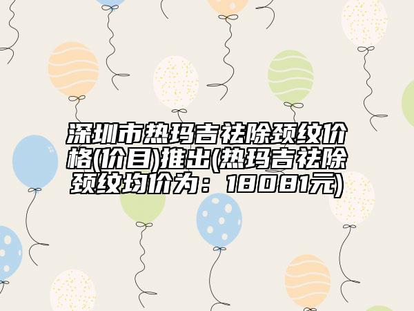 深圳市熱瑪吉祛除頸紋價格(價目)推出(熱瑪吉祛除頸紋均價為：18081元)