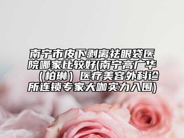南寧市皮下剝離祛眼袋醫(yī)院哪家比較好(南寧高廣華（柏琳）醫(yī)療美容外科診所連鎖專家大咖實力入圍)