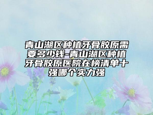 青山湖區(qū)種植牙骨膠原需要多少錢-青山湖區(qū)種植牙骨膠原醫(yī)院在榜清單十強(qiáng)哪個(gè)實(shí)力強(qiáng)