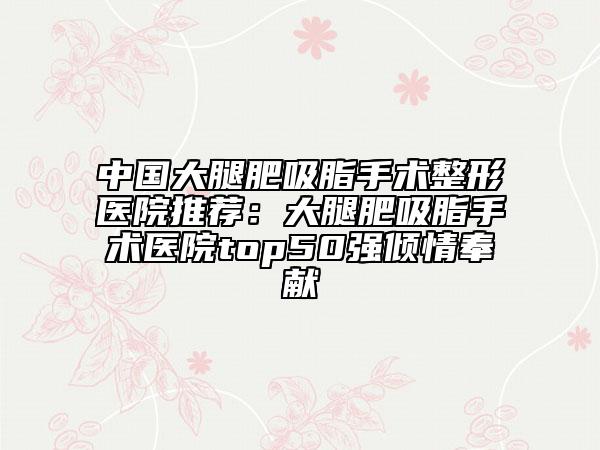 中國大腿肥吸脂手術(shù)整形醫(yī)院推薦:大腿肥吸脂手術(shù)醫(yī)院top50強(qiáng)傾情奉獻(xiàn)