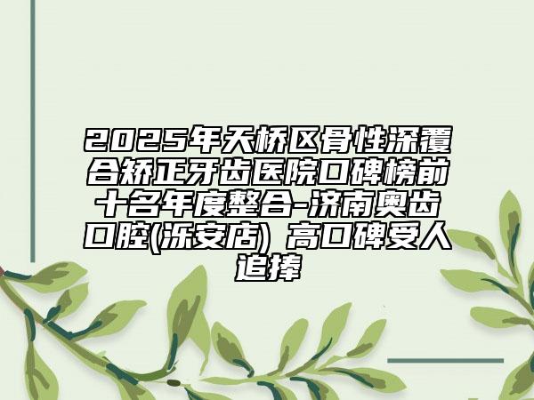 2025年天橋區(qū)骨性深覆合矯正牙齒醫(yī)院口碑榜前十名年度整合-濟(jì)南奧齒口腔(濼安店)?高口碑受人追捧