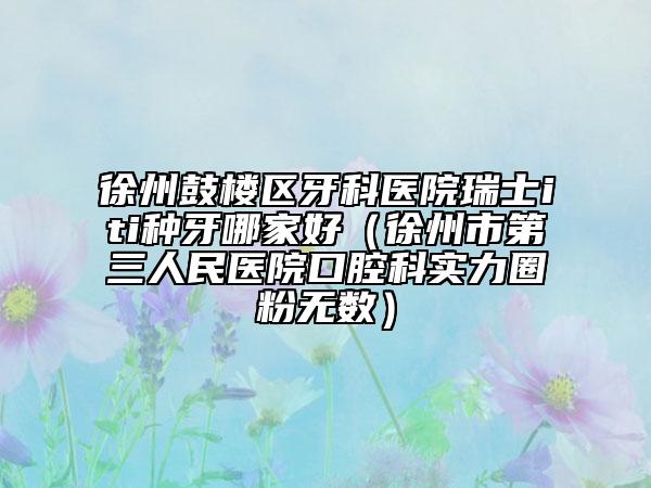 徐州鼓樓區(qū)牙科醫(yī)院瑞士iti種牙哪家好（徐州市第三人民醫(yī)院口腔科實力圈粉無數(shù)）