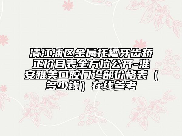 清江浦區(qū)金屬托槽牙齒矯正價(jià)目表全方位公開-淮安雅美口腔門診部價(jià)格表(多少錢)在線參考