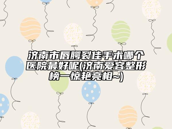 濟(jì)南市唇腭裂佳手術(shù)哪個(gè)醫(yī)院最好呢(濟(jì)南愛容整形榜一驚艷亮相~)