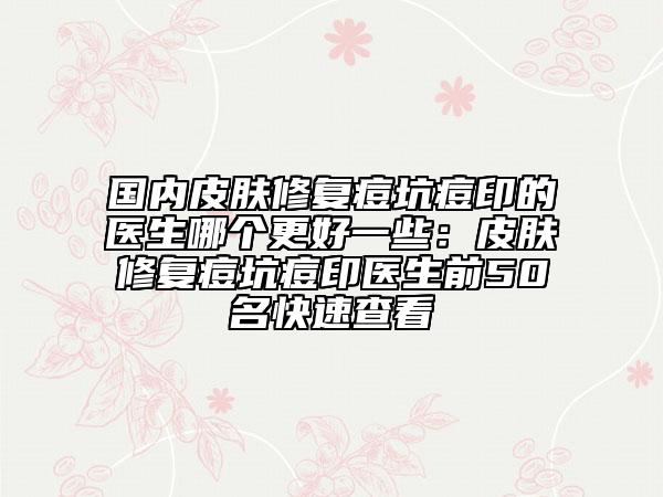國內(nèi)皮膚修復(fù)痘坑痘印的醫(yī)生哪個更好一些：皮膚修復(fù)痘坑痘印醫(yī)生前50名快速查看