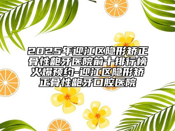 2025年迎江區(qū)隱形矯正骨性齙牙醫(yī)院前十排行榜火爆預約-迎江區(qū)隱形矯正骨性齙牙口腔醫(yī)院