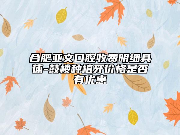 合肥亞文口腔收費(fèi)明細(xì)具體-鼓樓種植牙價格是否有優(yōu)惠