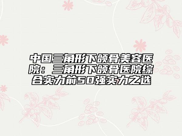 中國三角形下頜骨美容醫(yī)院：三角形下頜骨醫(yī)院綜合實力前50強實力之選