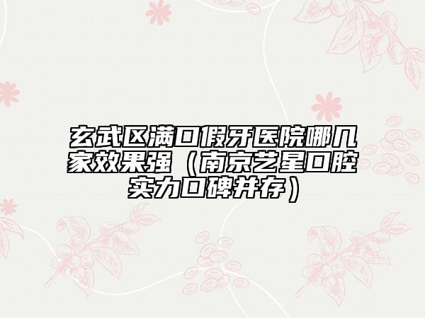 玄武區(qū)滿口假牙醫(yī)院哪幾家效果強（南京藝星口腔實力口碑并存）