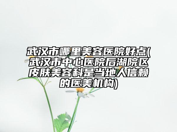 武漢市哪里美容醫(yī)院好點(武漢市中心醫(yī)院后湖院區(qū)皮膚美容科是當地人信賴的醫(yī)美機構)