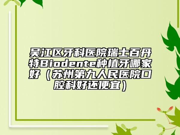 吳江區(qū)牙科醫(yī)院瑞士百丹特Biodente種植牙哪家好（蘇州第九人民醫(yī)院口腔科好還便宜）