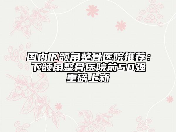 國(guó)內(nèi)下頜角整骨醫(yī)院推薦：下頜角整骨醫(yī)院前50強(qiáng)重磅上新