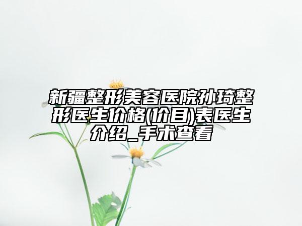 新疆整形美容醫(yī)院孫琦整形醫(yī)生價(jià)格(價(jià)目)表醫(yī)生介紹_手術(shù)查看
