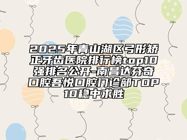 2025年青山湖區(qū)弓形矯正牙齒醫(yī)院排行榜top10強(qiáng)排名公開-南昌達(dá)芬奇口腔吾悅口腔門診部TOP10穩(wěn)中求勝