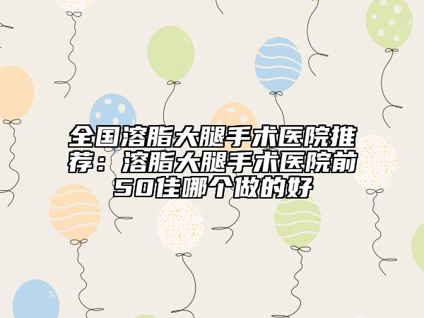 全國溶脂大腿手術(shù)醫(yī)院推薦：溶脂大腿手術(shù)醫(yī)院前50佳哪個做的好