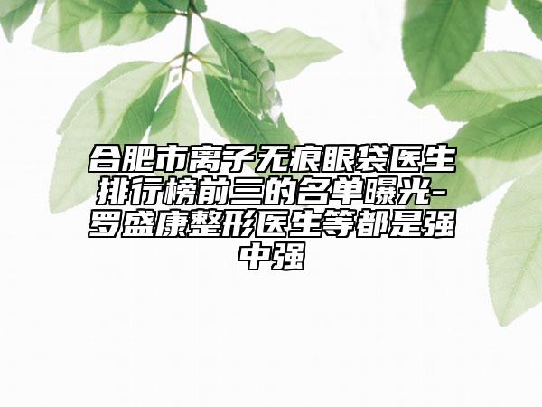 合肥市離子無痕眼袋醫(yī)生排行榜前三的名單曝光-羅盛康整形醫(yī)生等都是強(qiáng)中強(qiáng)