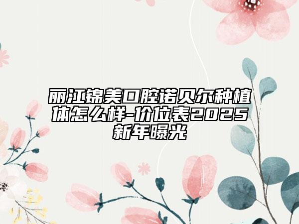 麗江錦美口腔諾貝爾種植體怎么樣-價位表2025新年曝光