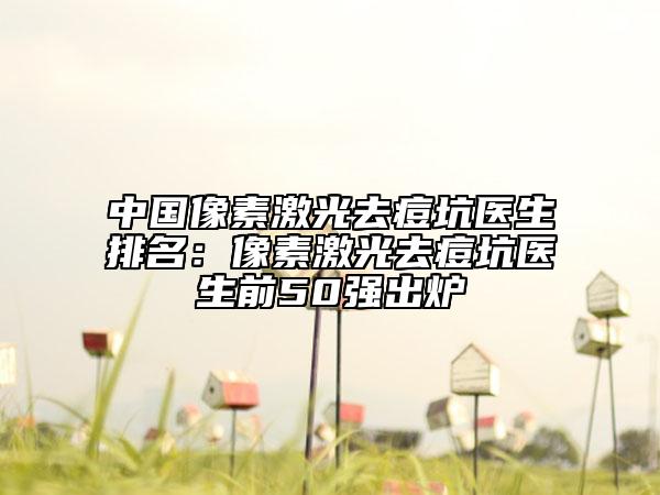 中國像素激光去痘坑醫(yī)生排名：像素激光去痘坑醫(yī)生前50強(qiáng)出爐