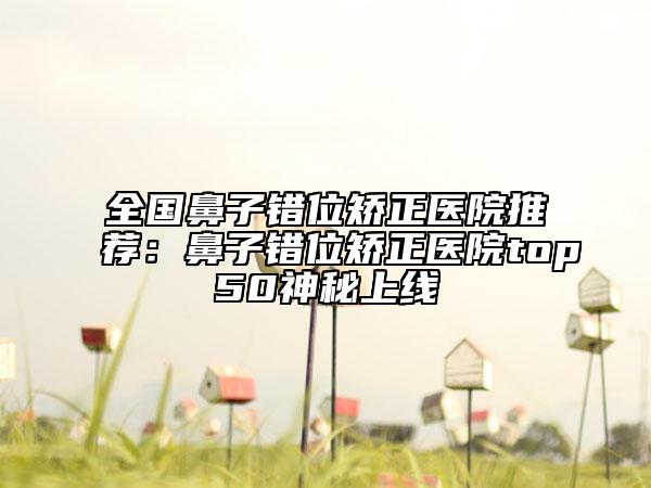 全國鼻子錯(cuò)位矯正醫(yī)院推薦：鼻子錯(cuò)位矯正醫(yī)院top50神秘上線