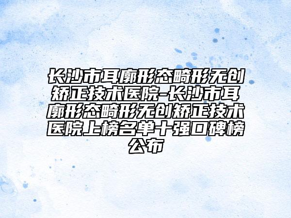 長(zhǎng)沙市耳廓形態(tài)畸形無創(chuàng)矯正技術(shù)醫(yī)院-長(zhǎng)沙市耳廓形態(tài)畸形無創(chuàng)矯正技術(shù)醫(yī)院上榜名單十強(qiáng)口碑榜公布