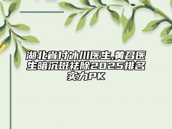 湖北省付冰川醫(yī)生,黃召醫(yī)生暗沉斑祛除2025排名實(shí)力PK