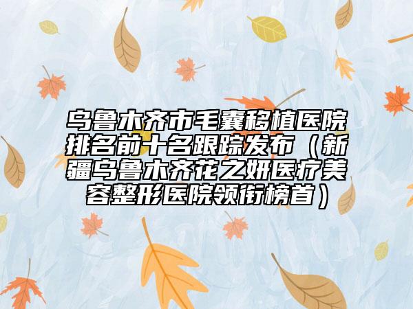 烏魯木齊市毛囊移植醫(yī)院排名前十名跟蹤發(fā)布（新疆烏魯木齊花之妍醫(yī)療美容整形醫(yī)院領(lǐng)銜榜首）