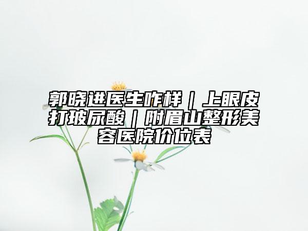 郭曉進(jìn)醫(yī)生咋樣｜上眼皮打玻尿酸｜附眉山整形美容醫(yī)院價(jià)位表