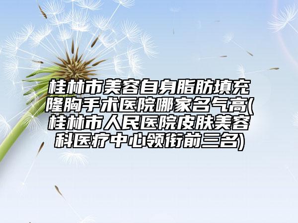 桂林市美容自身脂肪填充隆胸手術(shù)醫(yī)院哪家名氣高(桂林市人民醫(yī)院皮膚美容科醫(yī)療中心領(lǐng)銜前三名)