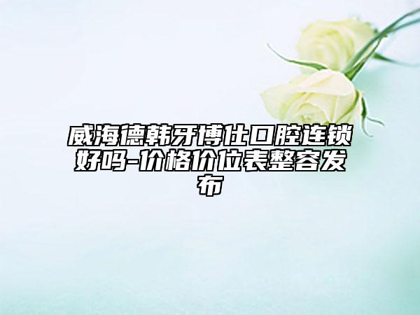 威海德韓牙博仕口腔連鎖好嗎-價格價位表整容發(fā)布