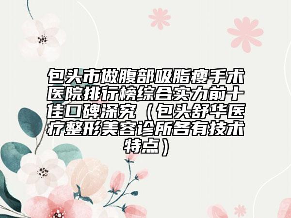 包頭市做腹部吸脂瘦手術(shù)醫(yī)院排行榜綜合實(shí)力前十佳口碑深究（包頭舒華醫(yī)療整形美容診所各有技術(shù)特點(diǎn)）