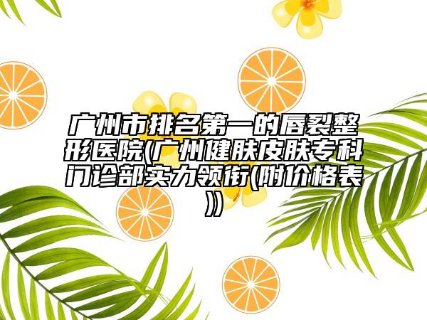 廣州市排名第一的唇裂整形醫(yī)院(廣州健膚皮膚專科門診部實力領銜(附價格表))