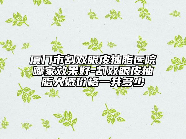 廈門市割雙眼皮抽脂醫(yī)院哪家效果好-割雙眼皮抽脂大概價格一共多少