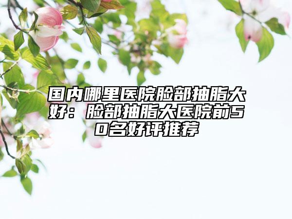 國內(nèi)哪里醫(yī)院臉部抽脂大好：臉部抽脂大醫(yī)院前50名好評推薦