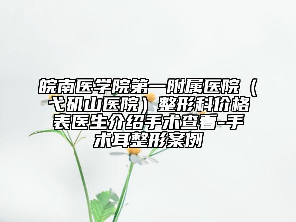 皖南醫(yī)學(xué)院第一附屬醫(yī)院（弋磯山醫(yī)院）整形科價(jià)格表醫(yī)生介紹手術(shù)查看-手術(shù)耳整形案例