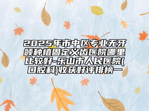 2025年市中區(qū)專業(yè)無牙頜種植固定義齒醫(yī)院哪里比較好-樂山市人民醫(yī)院(口腔科)收獲好評(píng)排榜一
