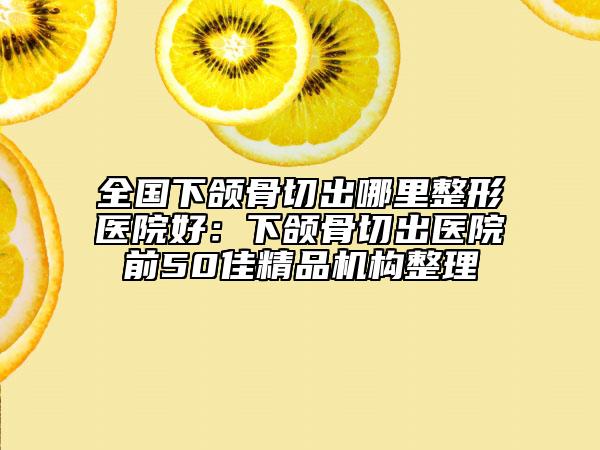 全國下頜骨切出哪里整形醫(yī)院好：下頜骨切出醫(yī)院前50佳精品機構整理