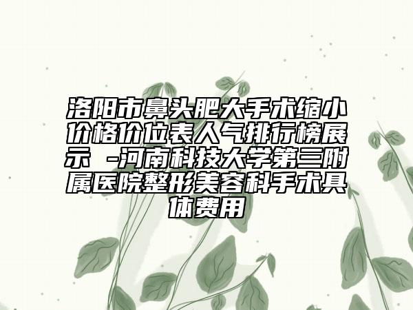 洛陽市鼻頭肥大手術(shù)縮小價格價位表人氣排行榜展示 -河南科技大學(xué)第三附屬醫(yī)院整形美容科手術(shù)具體費用