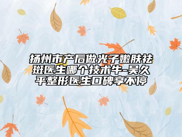 揚(yáng)州市產(chǎn)后做光子嫩膚祛斑醫(yī)生哪個(gè)技術(shù)牛-吳久平整形醫(yī)生口碑享不停