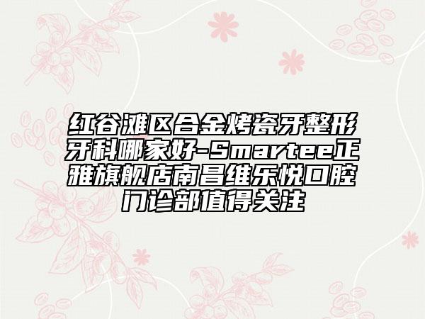 紅谷灘區(qū)合金烤瓷牙整形牙科哪家好-Smartee正雅旗艦店南昌維樂悅口腔門診部值得關注