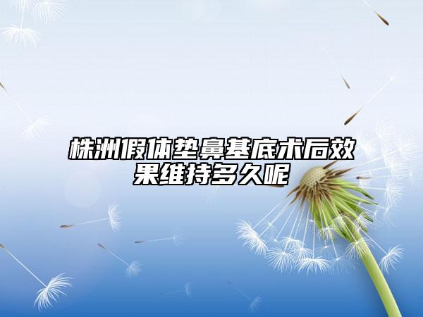 株洲假體墊鼻基底術(shù)后效果維持多久呢