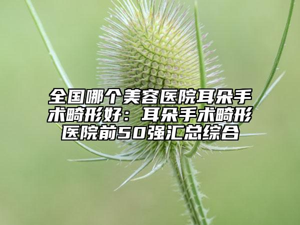 全國(guó)哪個(gè)美容醫(yī)院耳朵手術(shù)畸形好：耳朵手術(shù)畸形醫(yī)院前50強(qiáng)匯總綜合