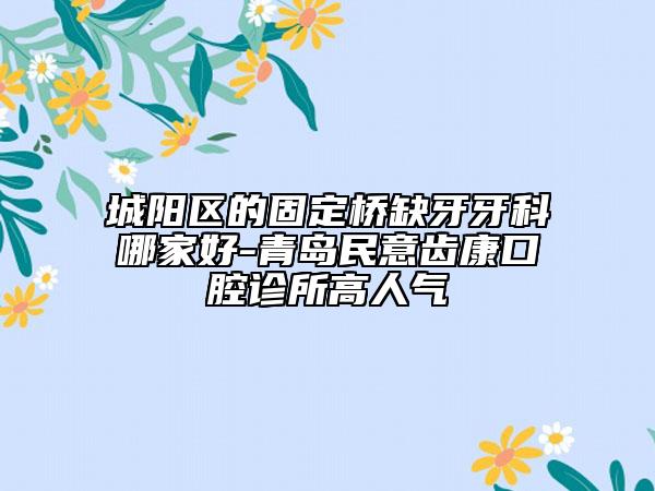 城陽(yáng)區(qū)的固定橋缺牙牙科哪家好-青島民意齒康口腔診所高人氣
