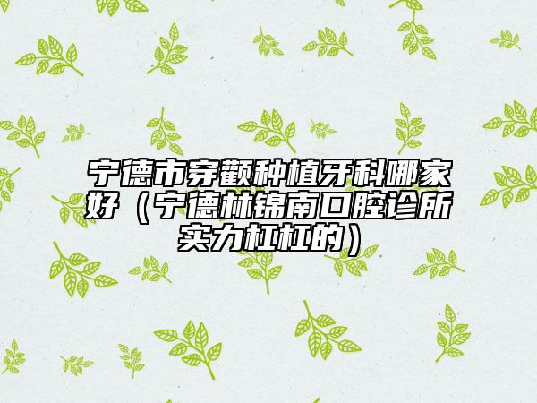 寧德市穿顴種植牙科哪家好（寧德林錦南口腔診所實(shí)力杠杠的）
