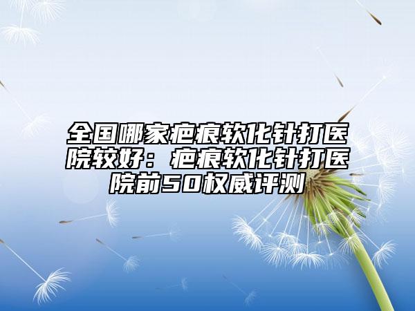 全國(guó)哪家疤痕軟化針打醫(yī)院較好:疤痕軟化針打醫(yī)院前50權(quán)威評(píng)測(cè)