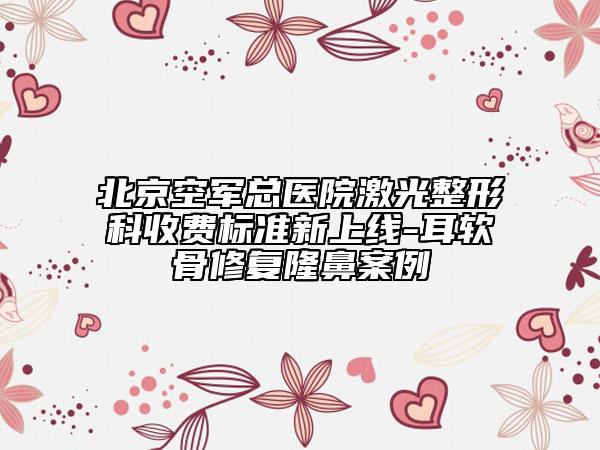 北京空軍總醫(yī)院激光整形科收費標準新上線-耳軟骨修復隆鼻案例