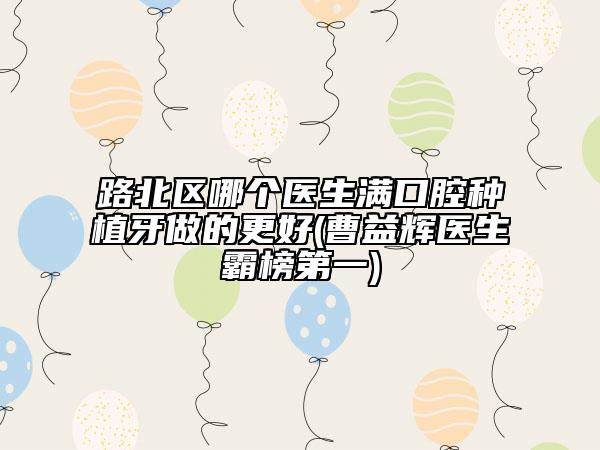 路北區(qū)哪個醫(yī)生滿口腔種植牙做的更好(曹益輝醫(yī)生霸榜第一)