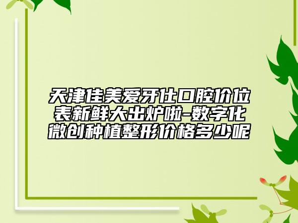 天津佳美愛牙仕口腔價位表新鮮大出爐啦-數(shù)字化微創(chuàng)種植整形價格多少呢