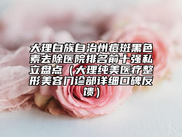 大理白族自治州痘斑黑色素去除醫(yī)院排名前十強(qiáng)私立盤(pán)點(diǎn)（大理純美醫(yī)療整形美容門(mén)診部詳細(xì)口碑反饋）