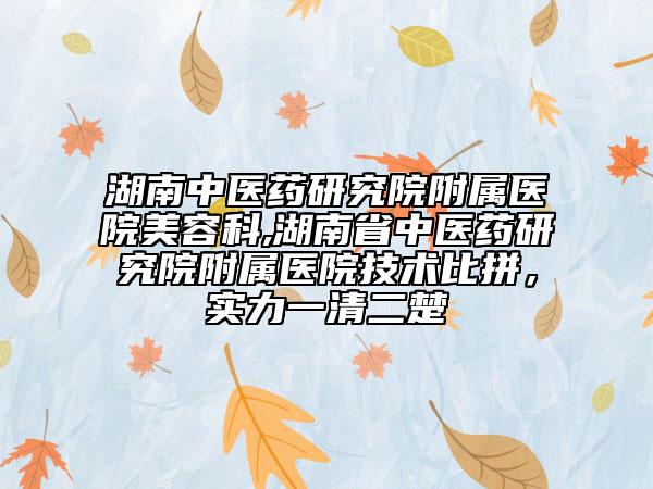 湖南中醫(yī)藥研究院附屬醫(yī)院美容科,湖南省中醫(yī)藥研究院附屬醫(yī)院技術(shù)比拼，實力一清二楚